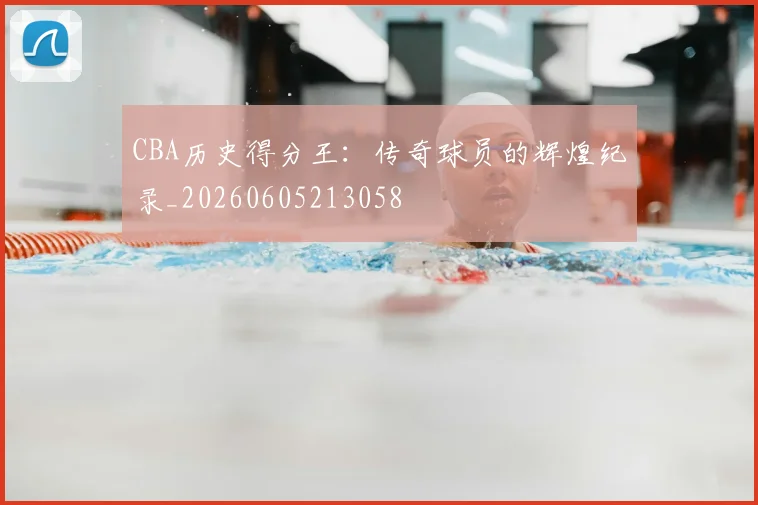 CBA历史得分王:传奇球员的辉煌纪录_20260605213058