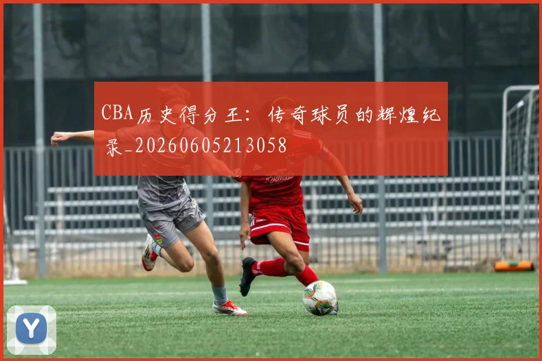 CBA历史得分王:传奇球员的辉煌纪录_20260605213058